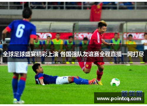 全球足球盛宴精彩上演 各国强队友谊赛全程直播一网打尽