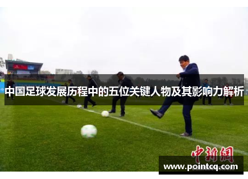 中国足球发展历程中的五位关键人物及其影响力解析
