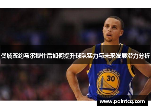 曼城签约马尔穆什后如何提升球队实力与未来发展潜力分析